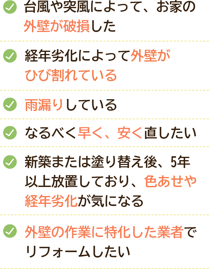 台風や突風によって、お家の外壁が破損した｜経年劣化によって外壁がひび割れている｜雨漏りしている｜なるべく早く、安く直したい｜新築または塗り替え後、5年以上放置しており、色あせや経年劣化が気になる｜外壁の作業に特化した業者でリフォームしたい