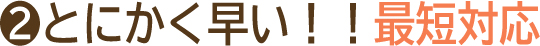 POINT01｜とにかく早い！！最短対応